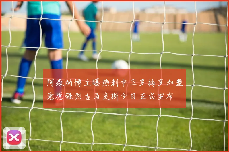 阿森纳博主曝热刺中卫罗梅罗加盟意愿强烈吉马良斯今日正式宣布