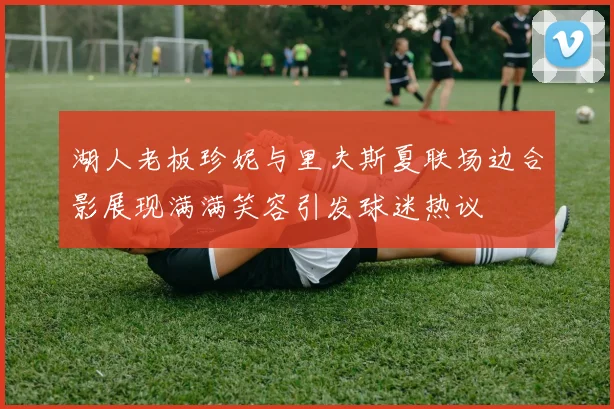 湖人老板珍妮与里夫斯夏联场边合影展现满满笑容引发球迷热议
