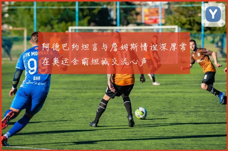 阿德巴约坦言与詹姆斯情谊深厚常在奥运会前坦诚交流心声