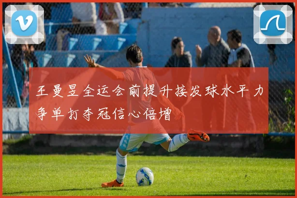 王曼昱全运会前提升接发球水平力争单打夺冠信心倍增