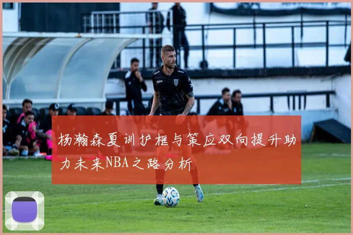 杨瀚森夏训护框与策应双向提升助力未来NBA之路分析