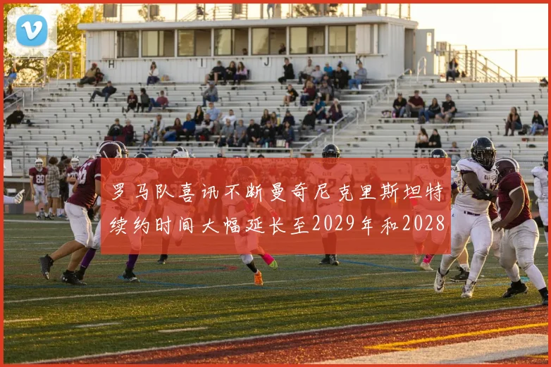罗马队喜讯不断曼奇尼克里斯坦特续约时间大幅延长至2029年和2028年