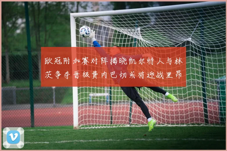 欧冠附加赛对阵揭晓凯尔特人与林茨争夺晋级费内巴切或将迎战里昂