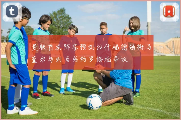 曼联首发阵容预测拉什福德领衔马奎尔与利马或约罗搭档争议