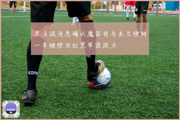罗马诺消息确认魔笛将与米兰续约一年继续为红黑军团效力