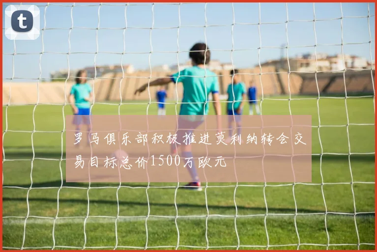 罗马俱乐部积极推进莫利纳转会交易目标总价1500万欧元