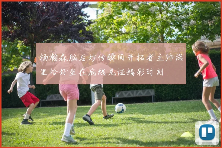 杨瀚森脑后妙传瞬间开拓者主帅诺里恰好坐在底线见证精彩时刻