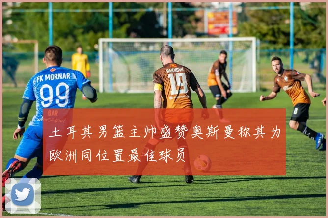 土耳其男篮主帅盛赞奥斯曼称其为欧洲同位置最佳球员